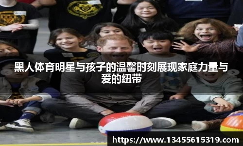 黑人体育明星与孩子的温馨时刻展现家庭力量与爱的纽带